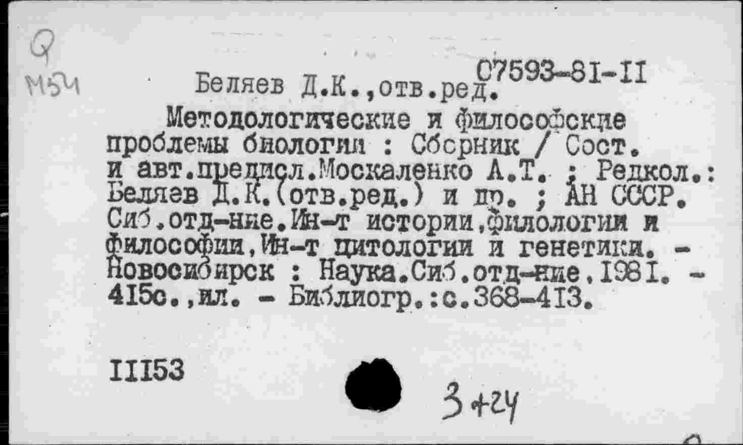 ﻿Беляев Д.К.,отв.ред?593~31~П Методологические и философские проблемы биологии : Сборник / Сост. и авт.преписл.Москаленко А.Т. : Редкол Беляев Д.К.Сотв.ред.) и до, ; АН СССР. Сиб.отд-ние.Иа-т истории .филологии и философии, lfe-т цитологии и генетики. -Новосибирск : Наука. Сиб.отд-ние, 1981. 415с., ил. - Библиогр. : с. 368-413.
III53